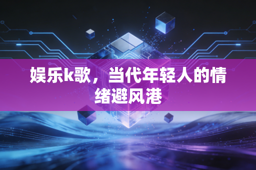 娱乐k歌,当代年轻人的情绪避风港