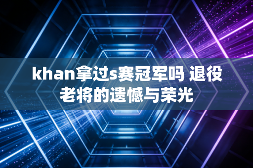 khan拿过s赛冠军吗 退役老将的遗憾与荣光