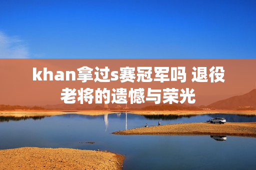 khan拿过s赛冠军吗 退役老将的遗憾与荣光