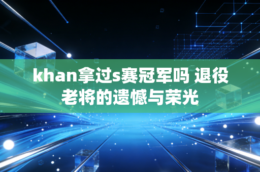 khan拿过s赛冠军吗 退役老将的遗憾与荣光