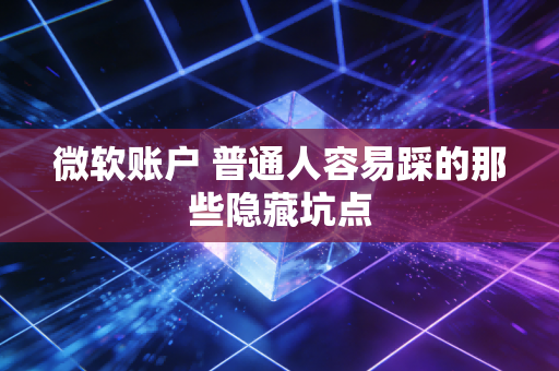 微软账户 普通人容易踩的那些隐藏坑点