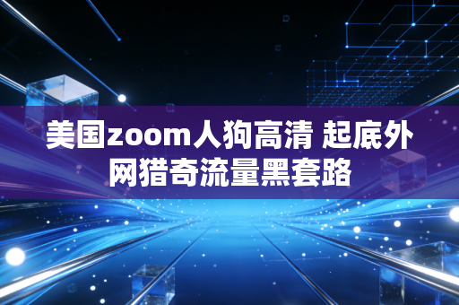 美国zoom人狗高清 起底外网猎奇流量黑套路