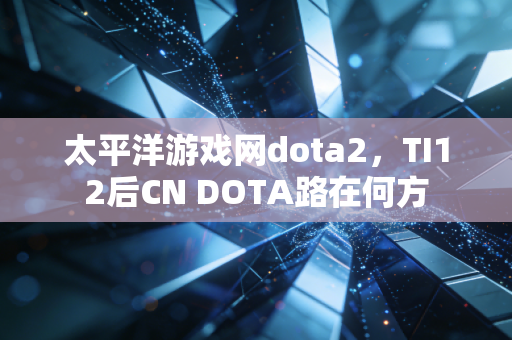 太平洋游戏网dota2,TI12后CN DOTA路在何方