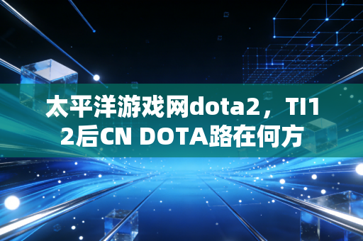 太平洋游戏网dota2,TI12后CN DOTA路在何方