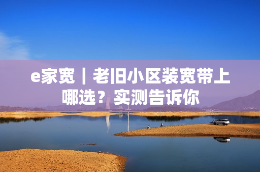 e家宽|老旧小区装宽带上哪选?实测告诉你