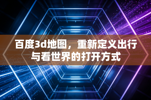 百度3d地图,重新定义出行与看世界的打开方式