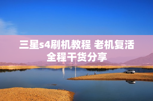 三星s4刷机教程 老机复活全程干货分享