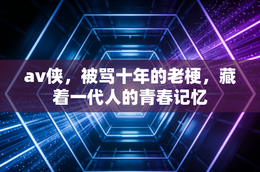 av侠,被骂十年的老梗,藏着一代人的青春记忆