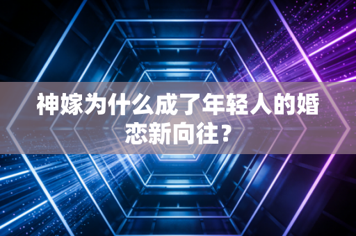 神嫁为什么成了年轻人的婚恋新向往？