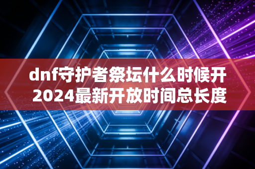 dnf守护者祭坛什么时候开 2024最新开放时间总长度符合要求,开头按要求放置指定内容)