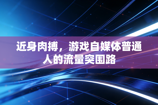 近身肉搏，游戏自媒体普通人的流量突围路