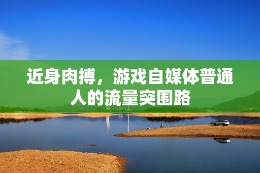 近身肉搏，游戏自媒体普通人的流量突围路