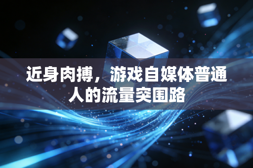 近身肉搏，游戏自媒体普通人的流量突围路
