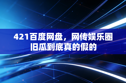 421百度网盘,网传娱乐圈旧瓜到底真的假的