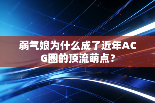 弱气娘为什么成了近年ACG圈的顶流萌点?