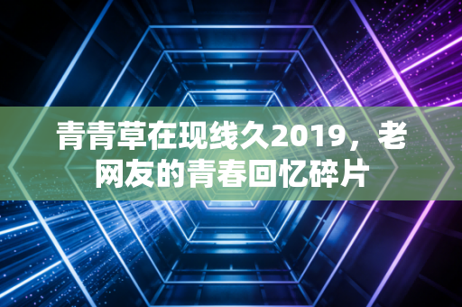 青青草在现线久2019,老网友的青春回忆碎片