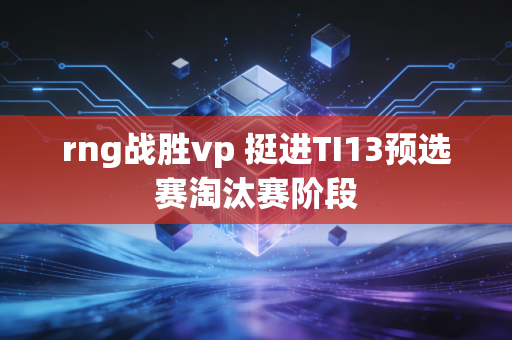 rng战胜vp 挺进TI13预选赛淘汰赛阶段