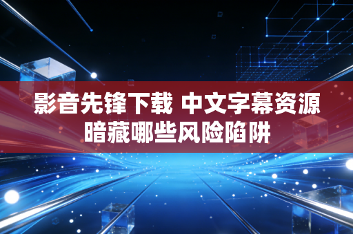 影音先锋下载 中文字幕资源暗藏哪些风险陷阱