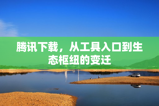 腾讯下载,从工具入口到生态枢纽的变迁