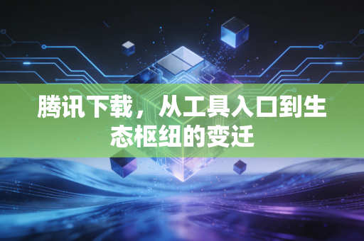 腾讯下载,从工具入口到生态枢纽的变迁