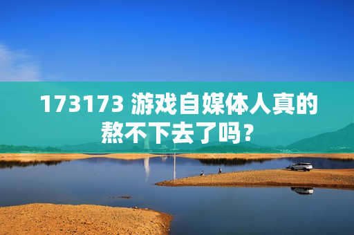 173173 游戏自媒体人真的熬不下去了吗?
