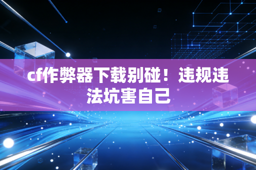 cf作弊器下载别碰!违规违法坑害自己