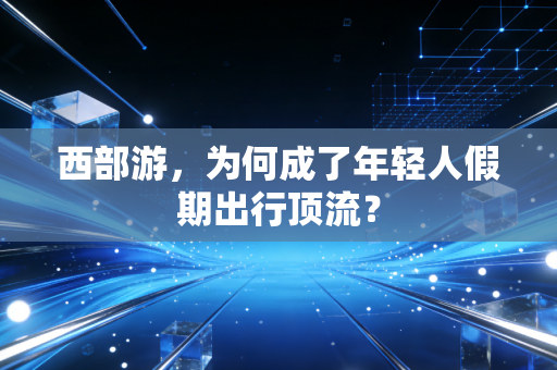 西部游,为何成了年轻人假期出行顶流?