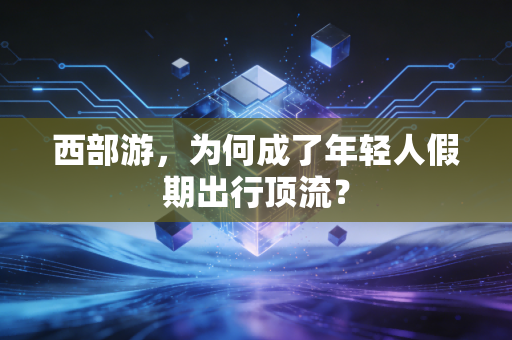 西部游,为何成了年轻人假期出行顶流?