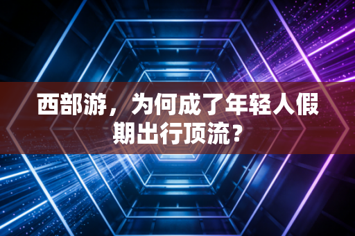 西部游,为何成了年轻人假期出行顶流?