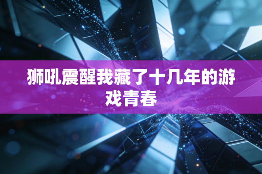 狮吼震醒我藏了十几年的游戏青春