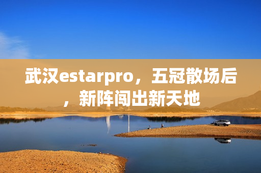 武汉estarpro,五冠散场后,新阵闯出新天地