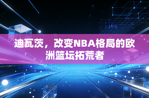 迪瓦茨,改变NBA格局的欧洲篮坛拓荒者