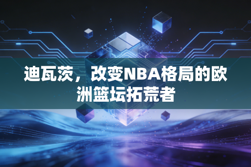 迪瓦茨,改变NBA格局的欧洲篮坛拓荒者