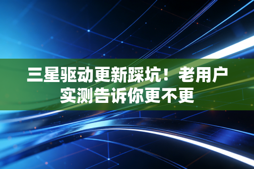 三星驱动更新踩坑!老用户实测告诉你更不更