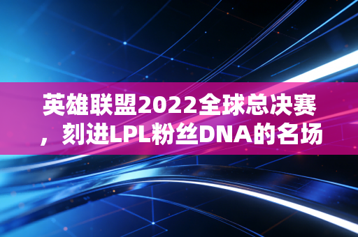 英雄联盟2022全球总决赛,刻进LPL粉丝DNA的名场面