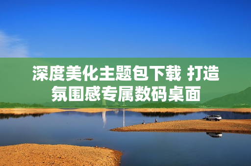 深度美化主题包下载 打造氛围感专属数码桌面