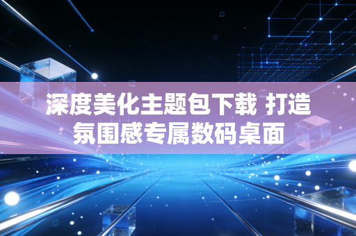 深度美化主题包下载 打造氛围感专属数码桌面
