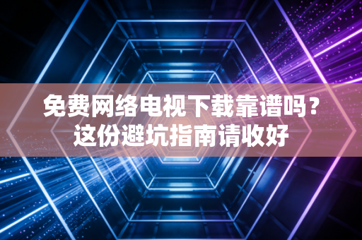 免费网络电视下载靠谱吗?这份避坑指南请收好