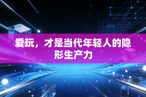 爱玩,才是当代年轻人的隐形生产力