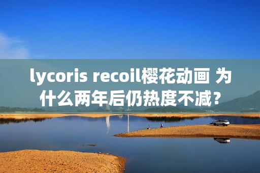 lycoris recoil樱花动画 为什么两年后仍热度不减?