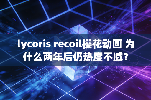 lycoris recoil樱花动画 为什么两年后仍热度不减?
