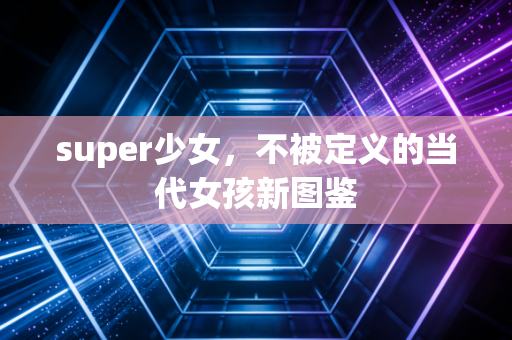 super少女，不被定义的当代女孩新图鉴