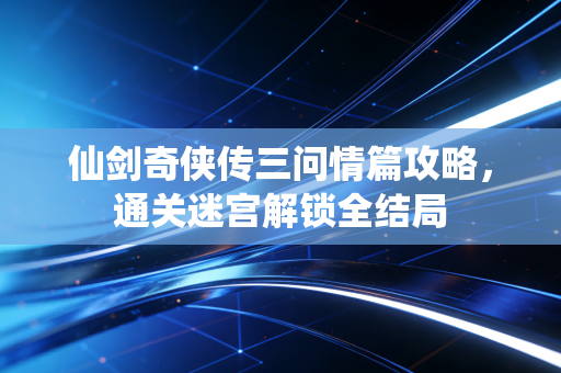 仙剑奇侠传三问情篇攻略,通关迷宫解锁全结局