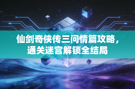 仙剑奇侠传三问情篇攻略，通关迷宫解锁全结局