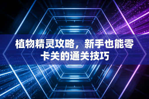 植物精灵攻略,新手也能零卡关的通关技巧