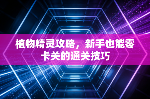 植物精灵攻略,新手也能零卡关的通关技巧