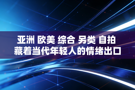 亚洲 欧美 综合 另类 自拍 藏着当代年轻人的情绪出口