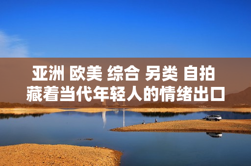 亚洲 欧美 综合 另类 自拍 藏着当代年轻人的情绪出口