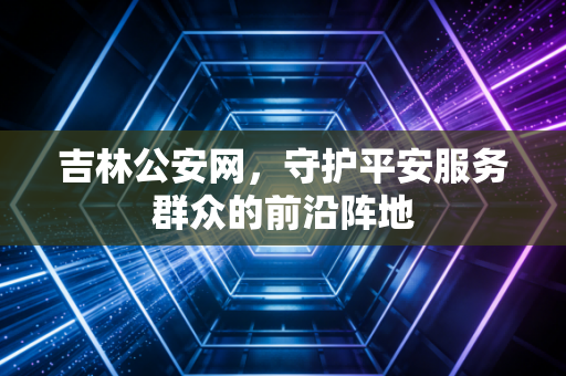 吉林公安网,守护平安服务群众的前沿阵地