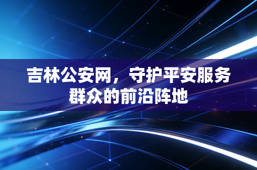 吉林公安网,守护平安服务群众的前沿阵地
